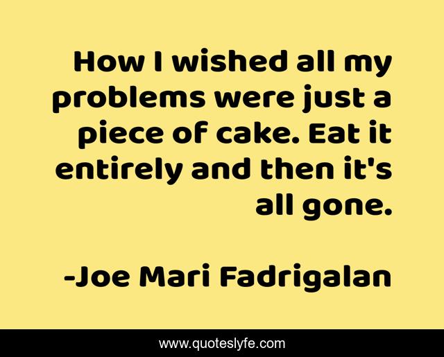 How I wished all my problems were just a piece of cake. Eat it entirely and then it's all gone.