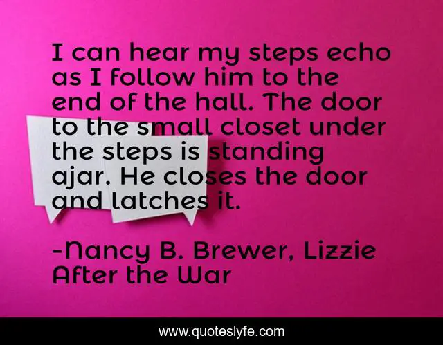 I can hear my steps echo as I follow him to the end of the hall. The door to the small closet under the steps is standing ajar. He closes the door and latches it.