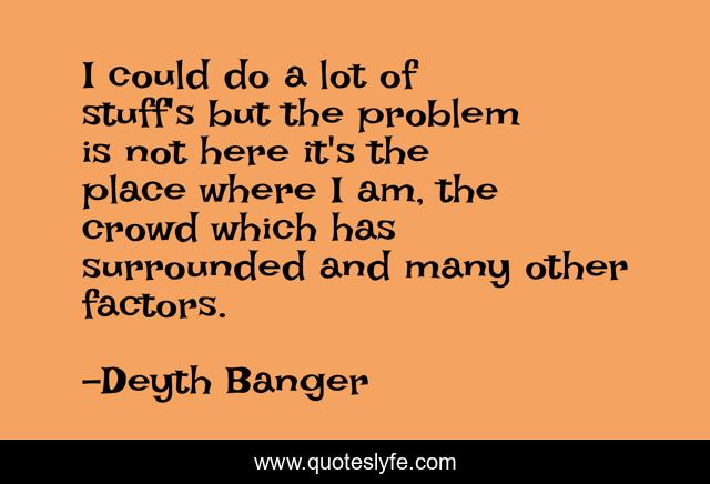 I could do a lot of stuff's but the problem is not here it's the place where I am, the crowd which has surrounded and many other factors.