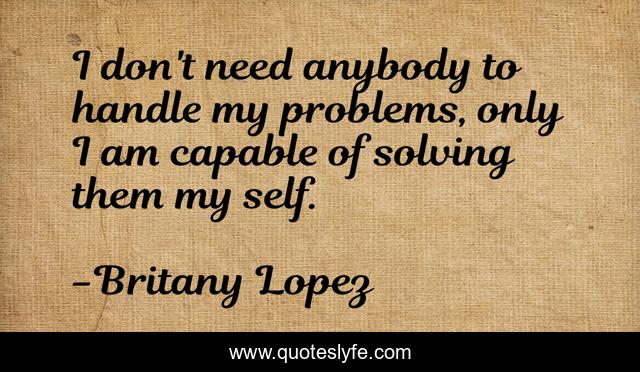 I don't need anybody to handle my problems, only I am capable of solving them my self.