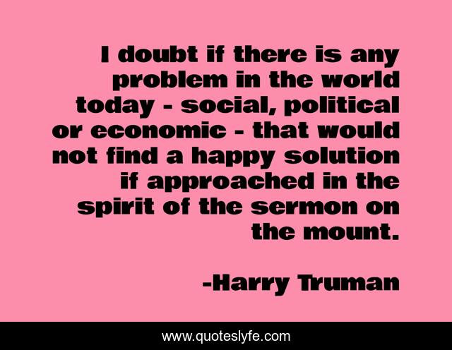 I doubt if there is any problem in the world today - social, political or economic - that would not find a happy solution if approached in the spirit of the sermon on the mount.