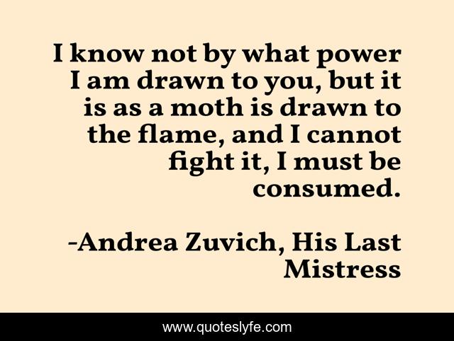 I know not by what power I am drawn to you, but it is as a moth is drawn to the flame, and I cannot fight it, I must be consumed.