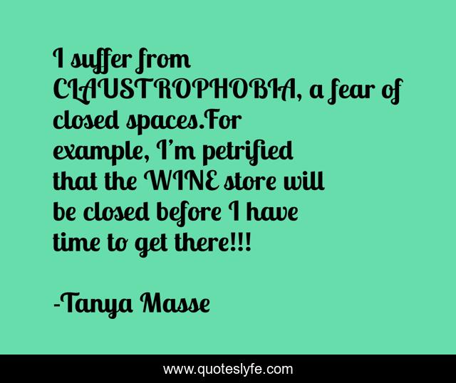I suffer from CLAUSTROPHOBIA, a fear of closed spaces.For example, I’m petrified that the WINE store will be closed before I have time to get there!!!