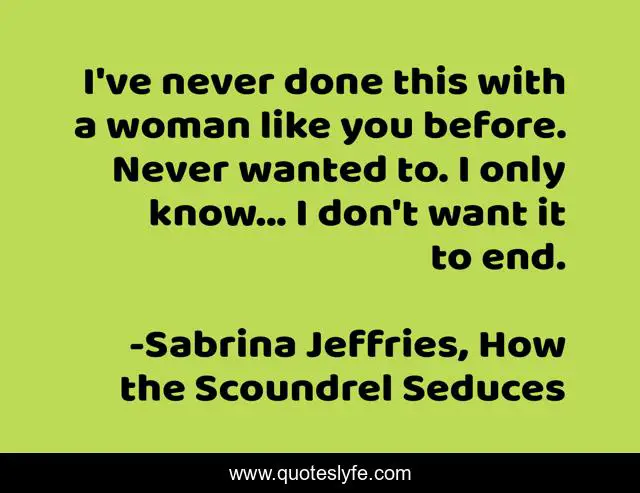 I've never done this with a woman like you before. Never wanted to. I only know... I don't want it to end.