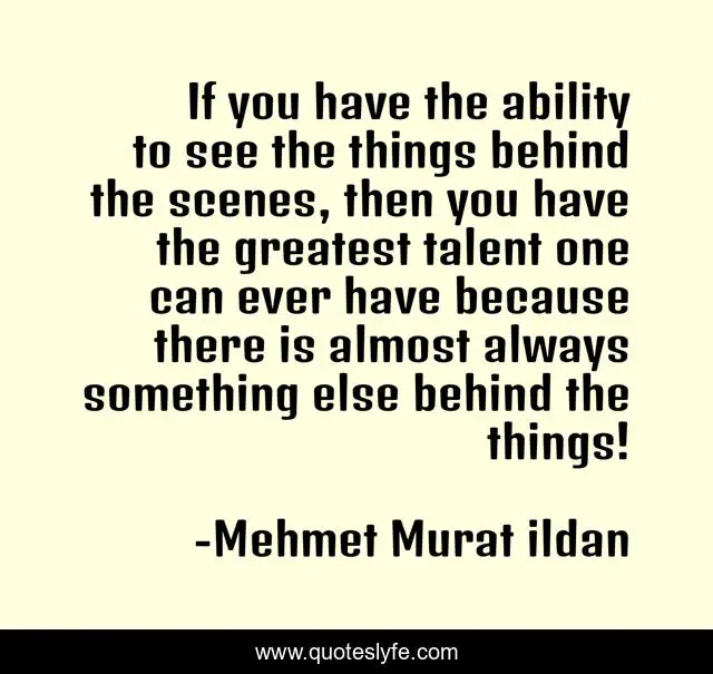 If you have the ability to see the things behind the scenes, then you have the greatest talent one can ever have because there is almost always something else behind the things!