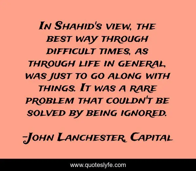 In Shahid's view, the best way through difficult times, as through life in general, was just to go along with things. It was a rare problem that couldn't be solved by being ignored.
