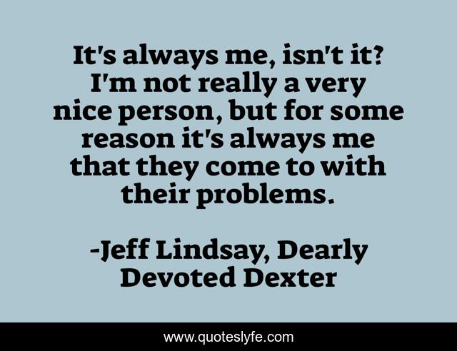 It's always me, isn't it? I'm not really a very nice person, but for some reason it's always me that they come to with their problems.