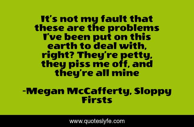 It’s not my fault that these are the problems I’ve been put on this earth to deal with, right? They’re petty, they piss me off, and they’re all mine