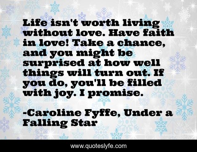 Life isn't worth living without love. Have faith in love! Take a chance, and you might be surprised at how well things will turn out. If you do, you'll be filled with joy. I promise.