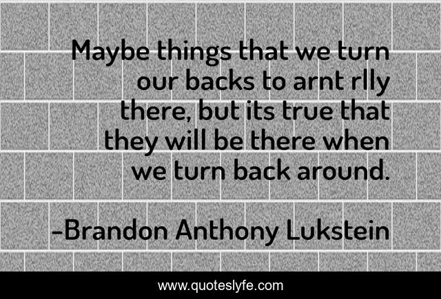 Maybe things that we turn our backs to arnt rlly there, but its true that they will be there when we turn back around.