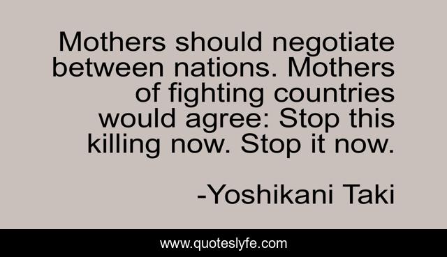 Mothers should negotiate between nations. Mothers of fighting countries would agree: Stop this killing now. Stop it now.