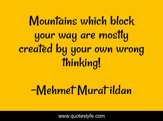 Mountains which block your way are mostly created by your own wrong thinking!