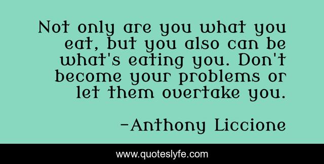 Not only are you what you eat, but you also can be what's eating you. Don't become your problems or let them overtake you.