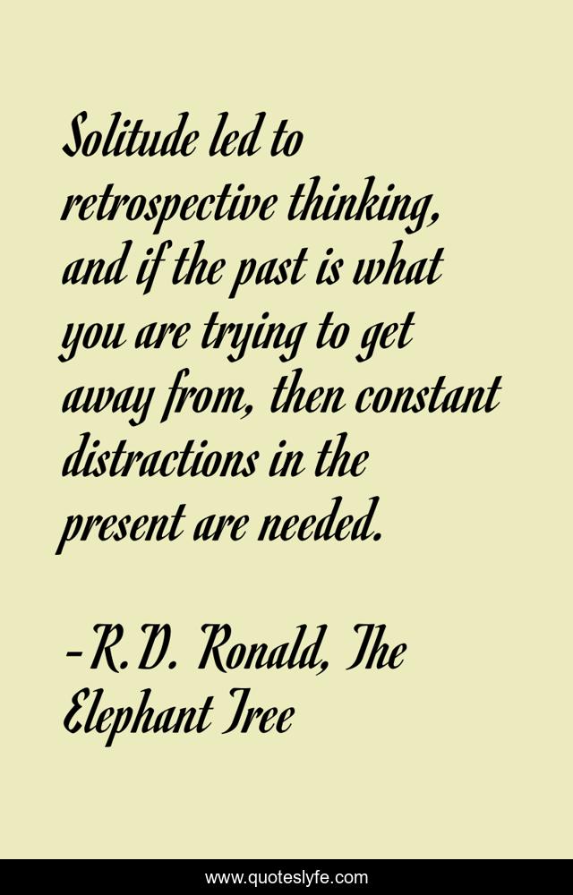 Solitude led to retrospective thinking, and if the past is what you are trying to get away from, then constant distractions in the present are needed.