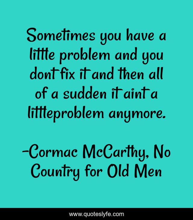 Sometimes you have a little problem and you dont fix it and then all of a sudden it aint a littleproblem anymore.