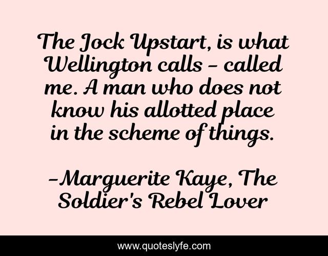 The Jock Upstart, is what Wellington calls - called me. A man who does not know his allotted place in the scheme of things.