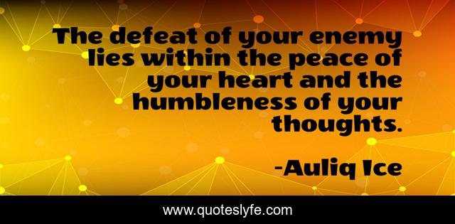 The defeat of your enemy lies within the peace of your heart and the humbleness of your thoughts.
