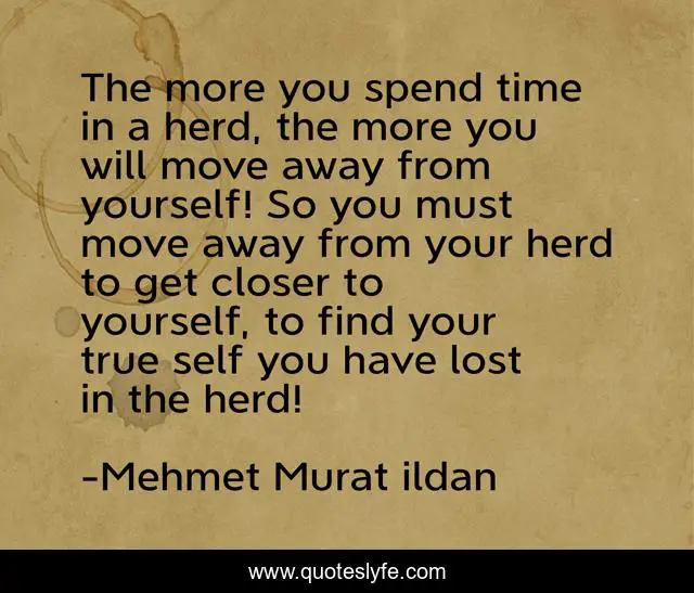 The more you spend time in a herd, the more you will move away from yourself! So you must move away from your herd to get closer to yourself, to find your true self you have lost in the herd!