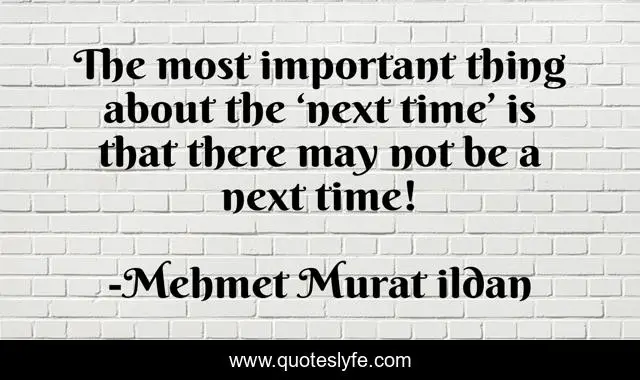 The most important thing about the ‘next time’ is that there may not be a next time!