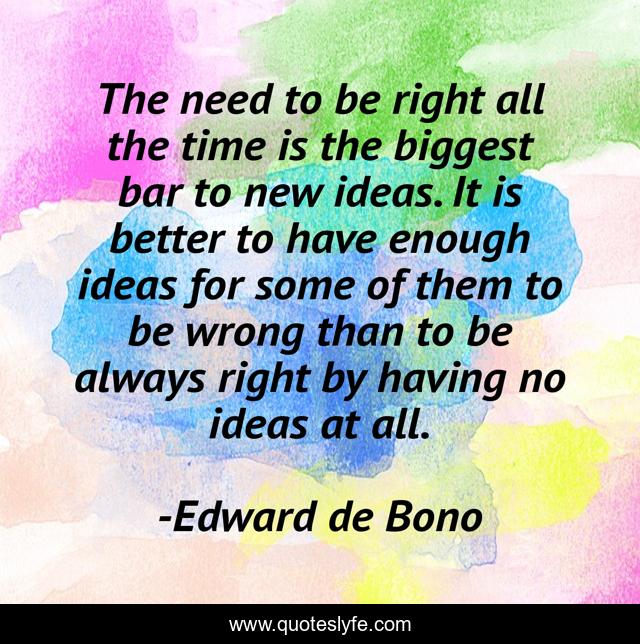 The need to be right all the time is the biggest bar to new ideas. It is better to have enough ideas for some of them to be wrong than to be always right by having no ideas at all.