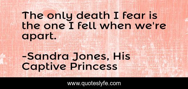 The only death I fear is the one I fell when we're apart.