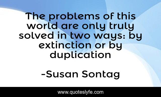 The problems of this world are only truly solved in two ways: by extinction or by duplication