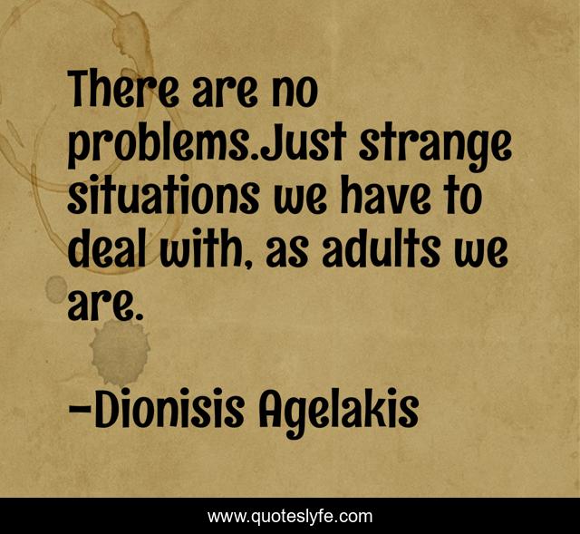 There are no problems.Just strange situations we have to deal with, as adults we are.