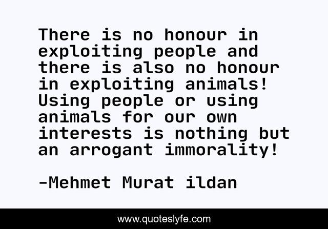 There is no honour in exploiting people and there is also no honour in exploiting animals! Using people or using animals for our own interests is nothing but an arrogant immorality!