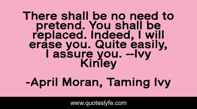 There shall be no need to pretend. You shall be replaced. Indeed, I will erase you. Quite easily, I assure you. --Ivy Kinley
