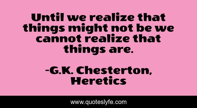 Until we realize that things might not be we cannot realize that things are.