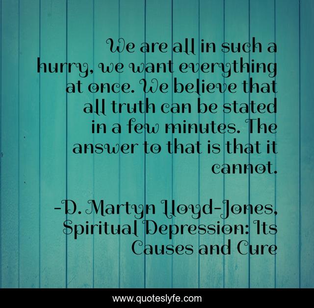 We are all in such a hurry, we want everything at once. We believe that all truth can be stated in a few minutes. The answer to that is that it cannot.