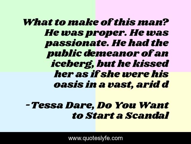 What to make of this man? He was proper. He was passionate. He had the public demeanor of an iceberg, but he kissed her as if she were his oasis in a vast, arid d