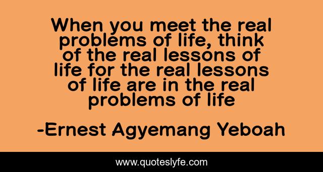 When you meet the real problems of life, think of the real lessons of life for the real lessons of life are in the real problems of life
