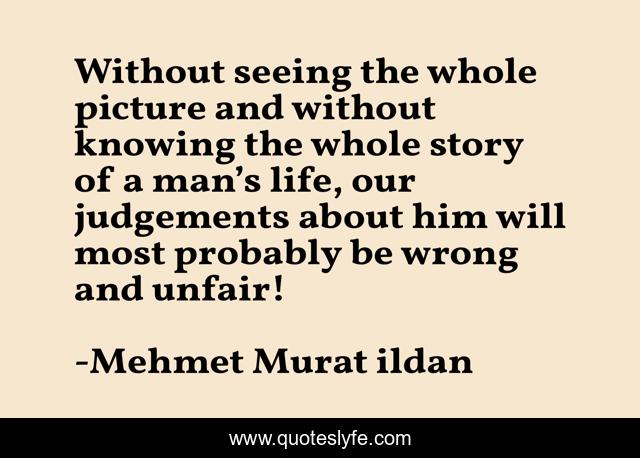 Without seeing the whole picture and without knowing the whole story of a man’s life, our judgements about him will most probably be wrong and unfair!