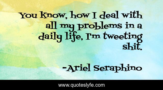 You know, how I deal with all my problems in a daily life, I'm tweeting shit.