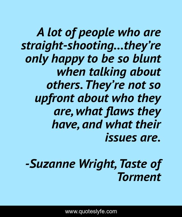 A lot of people who are straight-shooting…they’re only happy to be so blunt when talking about others. They’re not so upfront about who they are, what flaws they have, and what their issues are.
