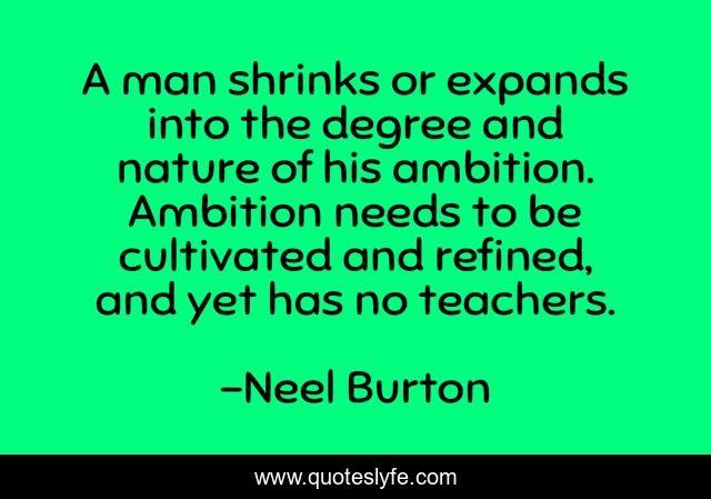 A man shrinks or expands into the degree and nature of his ambition. Ambition needs to be cultivated and refined, and yet has no teachers.