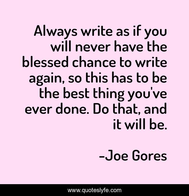 Always write as if you will never have the blessed chance to write again, so this has to be the best thing you've ever done. Do that, and it will be.