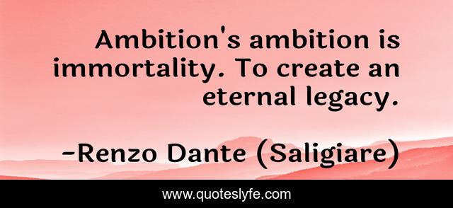Ambition's ambition is immortality. To create an eternal legacy.
