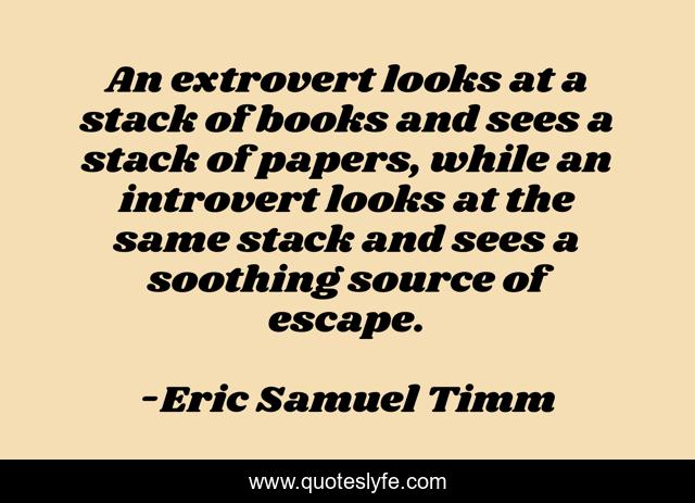 An extrovert looks at a stack of books and sees a stack of papers, while an introvert looks at the same stack and sees a soothing source of escape.