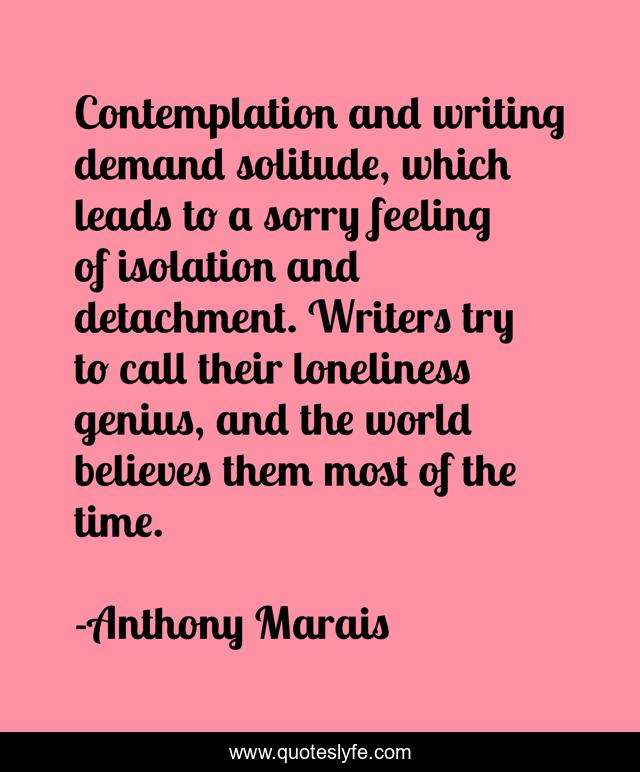 Contemplation and writing demand solitude, which leads to a sorry feeling of isolation and detachment. Writers try to call their loneliness genius, and the world believes them most of the time.