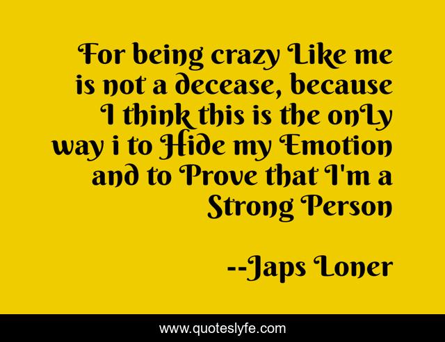 For being crazy Like me is not a decease, because I think this is the onLy way i to Hide my Emotion and to Prove that I'm a Strong Person
