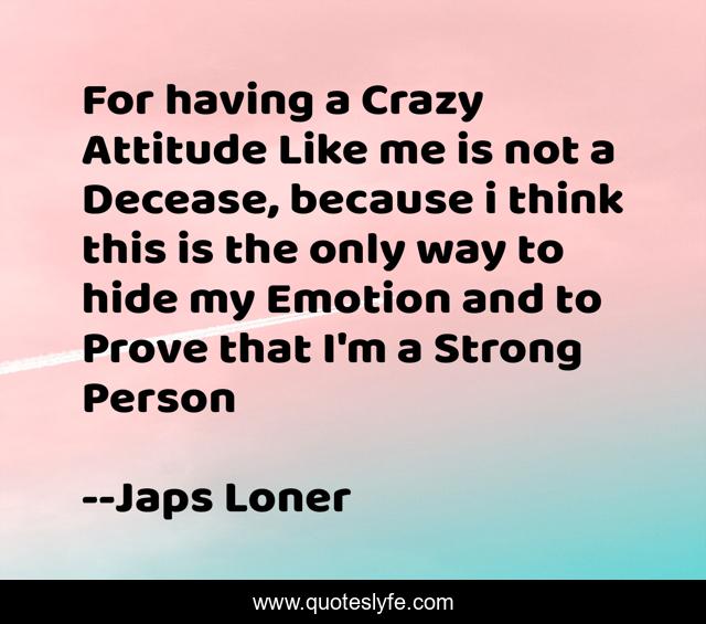 For having a Crazy Attitude Like me is not a Decease, because i think this is the only way to hide my Emotion and to Prove that I'm a Strong Person