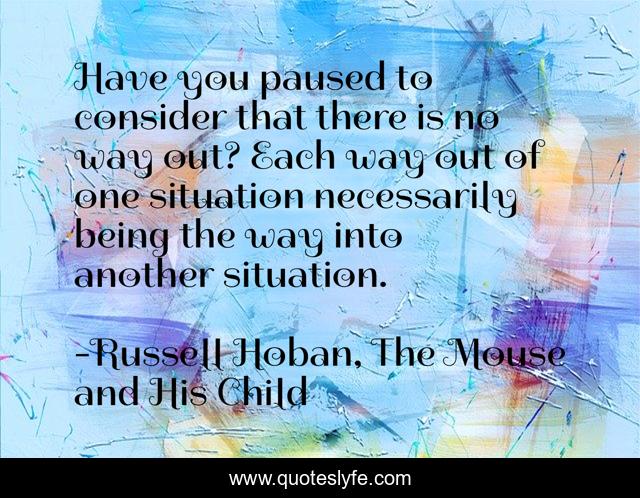 Have you paused to consider that there is no way out? Each way out of one situation necessarily being the way into another situation.