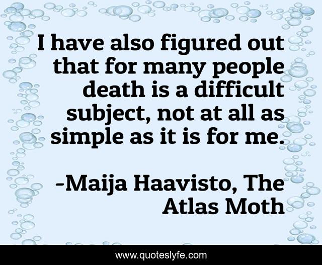 I have also figured out that for many people death is a difficult subject, not at all as simple as it is for me.