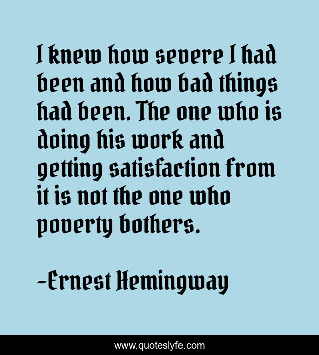 I knew how severe I had been and how bad things had been. The one who is doing his work and getting satisfaction from it is not the one who poverty bothers.