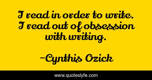 I read in order to write. I read out of obsession with writing.