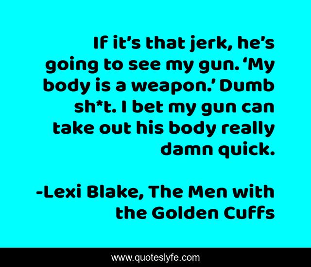 If it’s that jerk, he’s going to see my gun. ‘My body is a weapon.’ Dumb sh*t. I bet my gun can take out his body really damn quick.