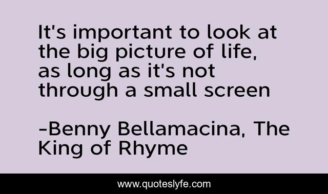 It’s important to look at the big picture of life, as long as it’s not through a small screen
