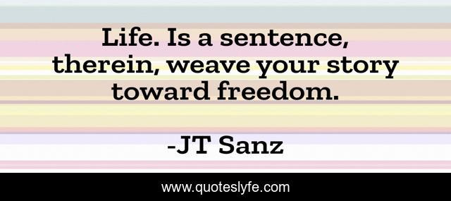 Life. Is a sentence, therein, weave your story toward freedom.